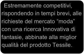 Estremamente competitivi, rispondendo in tempi brevi, alle richieste del mercato “moda” con una ricerca Innovativa di fantasie, abbinate alla miglior qualità del prodotto Tessile.